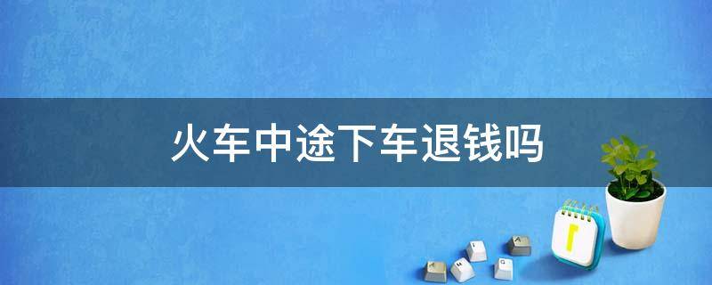 火车中途下车退钱吗（火车票如果中途下车能退钱不）