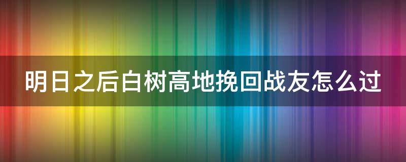 明日之后白树高地挽回战友怎么过（明日之后白树高地挽回战友任务怎么过）