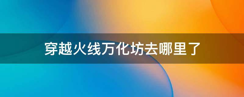 穿越火线万化坊去哪里了 穿越火线万化坊去哪里了2021