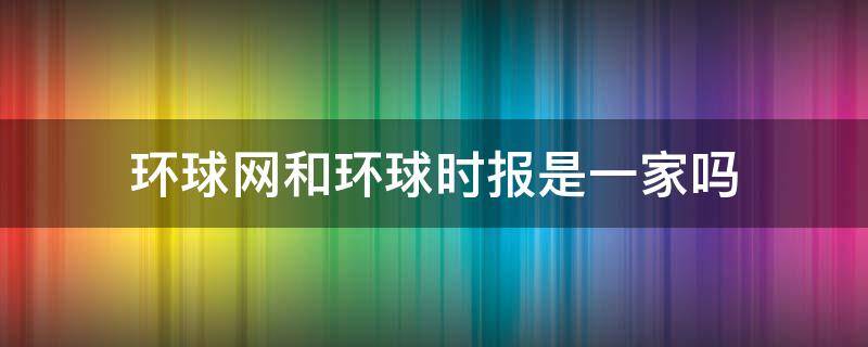 环球网和环球时报是一家吗 环球时报 环球网区别