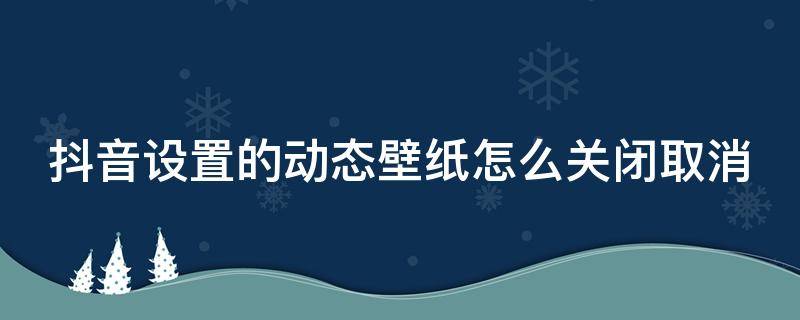 抖音设置的动态壁纸怎么关闭取消（抖音动态壁纸怎样关闭）