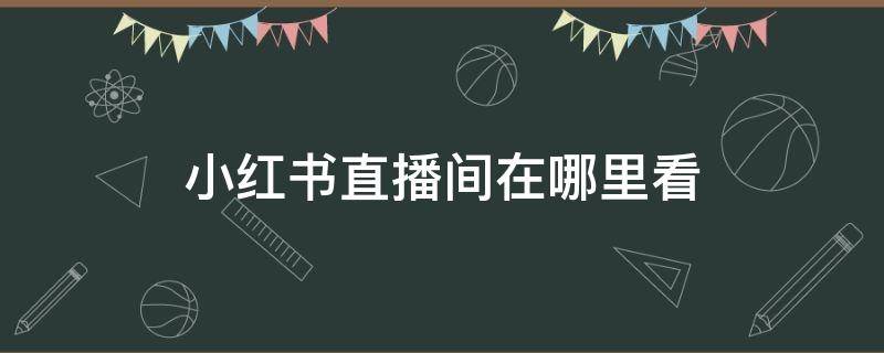 小红书直播间在哪里看（小红书直播间在哪里看关注的人直播）