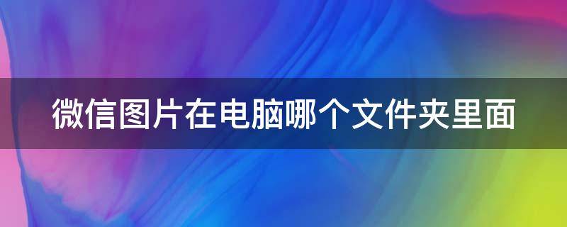 微信图片在电脑哪个文件夹里面（微信图片在手机哪个文件夹里面）