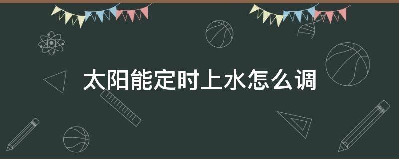 太阳能定时上水怎么调（太阳能定时上水怎么调,视频）