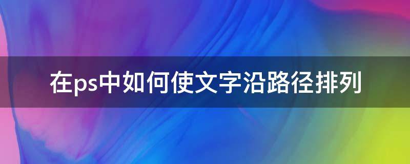 在ps中如何使文字沿路径排列 ps中字体沿路径排布