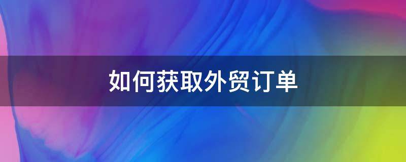 如何获取外贸订单（如何获得外贸订单）