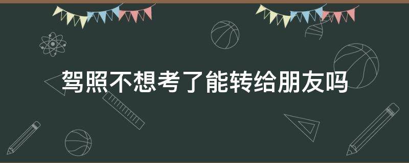 驾照不想考了能转给朋友吗 报名考驾照不想考了可以转给家人吗