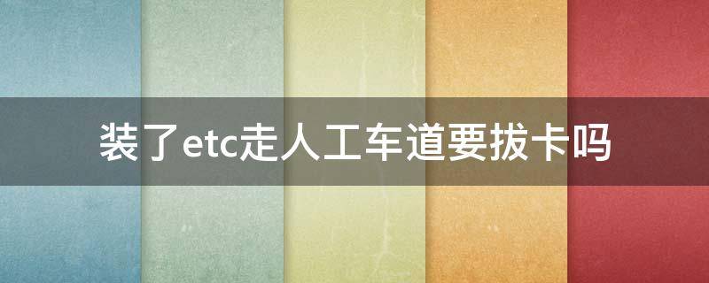 装了etc走人工车道要拔卡吗（etc不用走人工车道卡要拔出来吗）