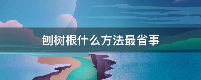 刨树根什么方法最省事 刨树根的技巧人工挖