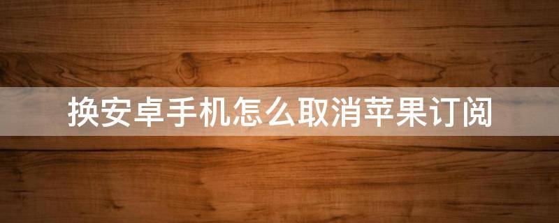 换安卓手机怎么取消苹果订阅 换了安卓机怎么取消订阅