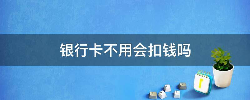 银行卡不用会扣钱吗 银行卡不用会扣钱吗?