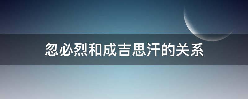 忽必烈和成吉思汗的关系 成吉思汗