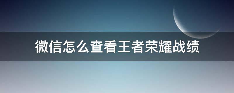 微信怎么查看王者荣耀战绩（微信怎样查看王者战绩）