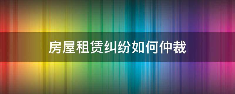 房屋租赁纠纷如何仲裁（房屋租赁纠纷可以申请仲裁吗）