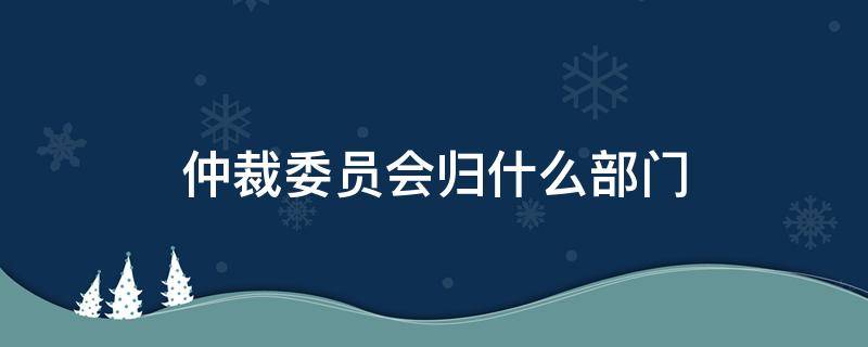 仲裁委员会归什么部门（仲裁委员会是什么部门）