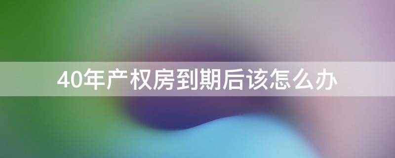 40年产权房到期后该怎么办 房子40年产权到期后怎么办