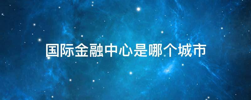 国际金融中心是哪个城市 公认为世界国际金融中心的城市有哪些