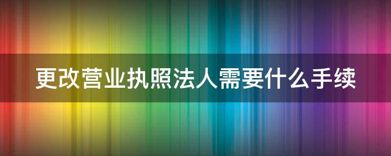 更改营业执照法人需要什么手续 更改营业执照法人需要什么手续个体工商户