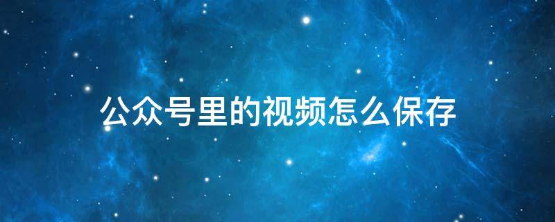 公众号里的视频怎么保存 公众号里的视频怎么保存到手机