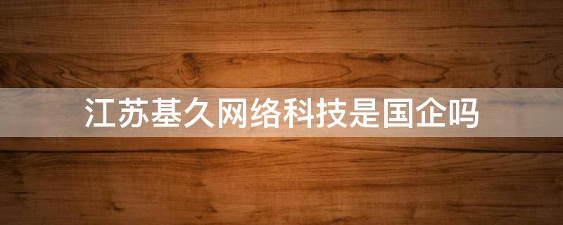 江苏基久网络科技是国企吗（江苏基久网络科技有限公司）