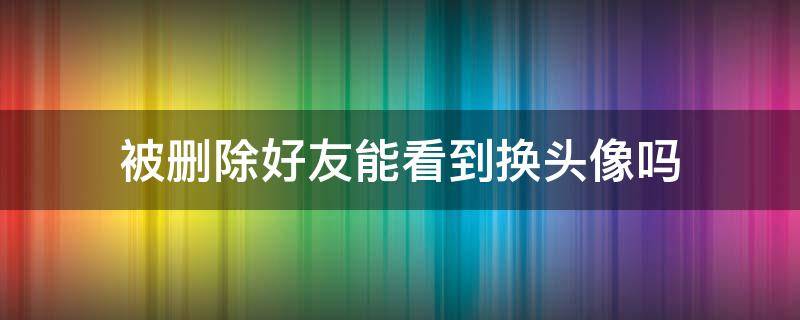 被删除好友能看到换头像吗（被删了好友还能看到换头像吗）