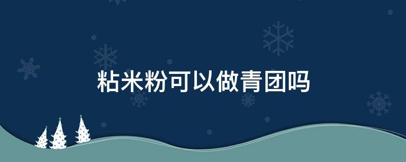 粘米粉可以做青团吗（青团里的粘米粉可以用什么代替）