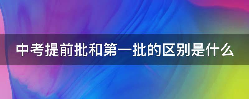 中考提前批和第一批的区别是什么（海南中考提前批和第一批的区别是什么）