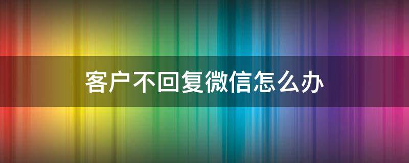 客户不回复微信怎么办 跟客户发微信客户不回复怎么办