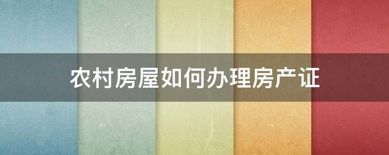 农村房屋如何办理房产证 农村房产证怎么办理房产证