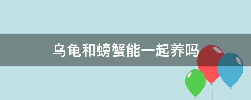 乌龟和螃蟹能一起养吗（乌龟和螃蟹可以养一起吗）