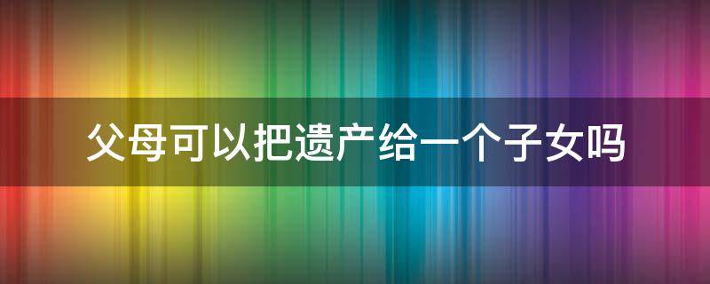 父母可以把遗产给一个子女吗 父母只把遗产留给儿子合法吗