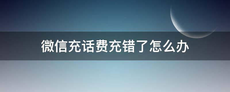 微信充话费充错了怎么办（微信充话费充错了怎么办?打对方电话关机是什么原因）