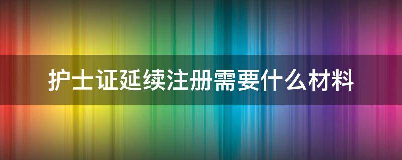 护士证延续注册需要什么材料 护士证延续注册需要什么材料浙江