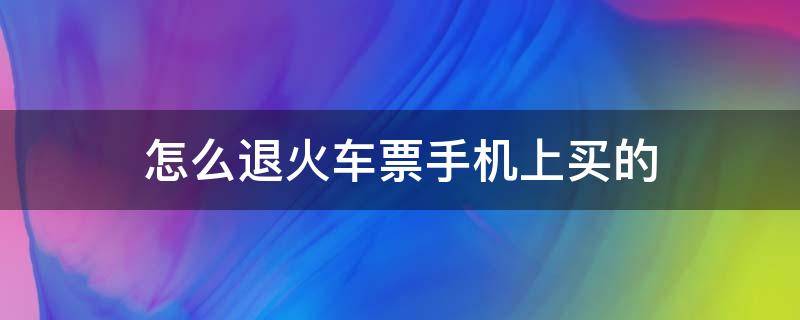 怎么退火车票手机上买的 在手机上买的火车票怎么退