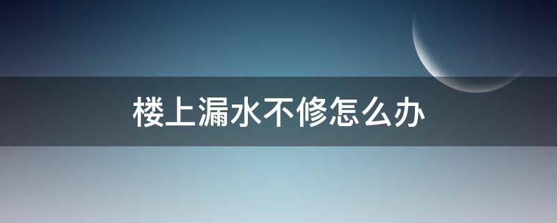 楼上漏水不修怎么办（楼上漏水不修怎么办能报警吗）