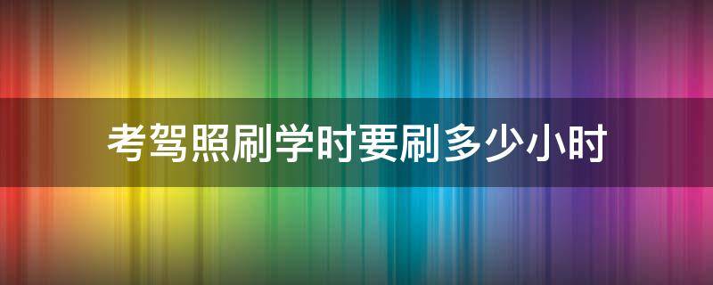 考驾照刷学时要刷多少小时（考驾照刷学时每天能刷几小时）