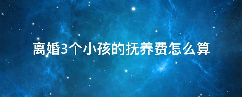 离婚3个小孩的抚养费怎么算（离婚3个孩子抚养费怎么算）