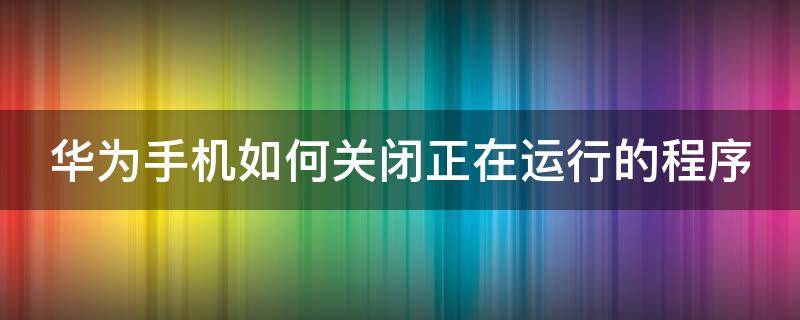 华为手机如何关闭正在运行的程序（华为手机如何关闭正在运行的程序打开文件）