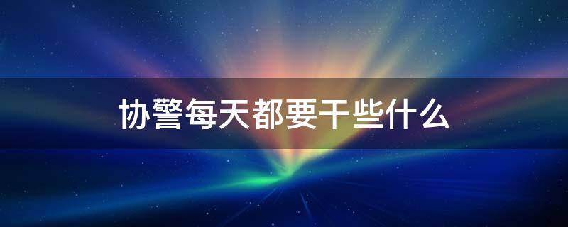 协警每天都要干些什么（协警平常都在干些什么?）