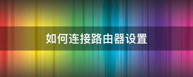 如何连接路由器设置 如何连接路由器设置wifi