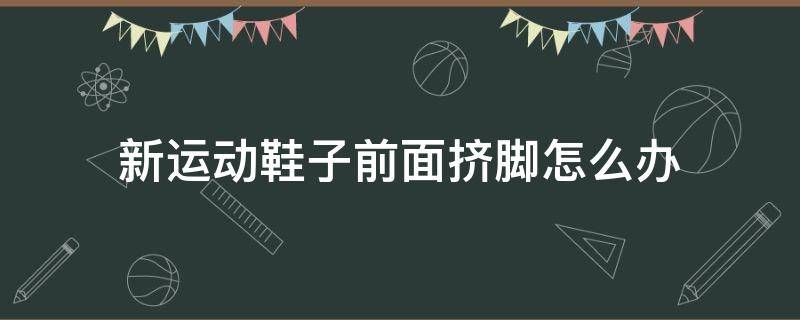 新运动鞋子前面挤脚怎么办（新运动鞋子前面挤脚怎么办小妙招）