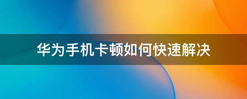 华为手机卡顿如何快速解决 华为手机慢卡顿怎么解决办法