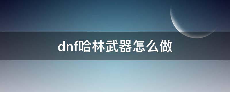 dnf哈林武器怎么做 dnf哈林史诗武器制作图怎么用