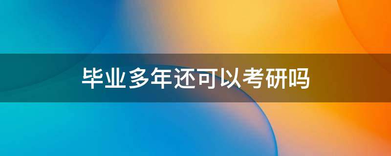 毕业多年还可以考研吗 毕业多年还能考研究生吗