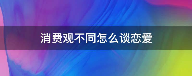 消费观不同怎么谈恋爱 消费观不同怎么谈恋爱by十步方寒