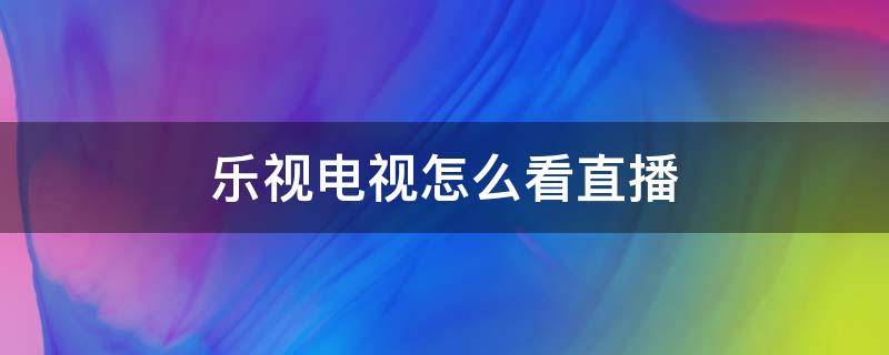 乐视电视怎么看直播（乐视电视怎么看直播电视台的频道）