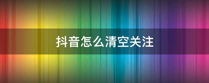 抖音怎么清空关注 抖音怎么清空关注的人