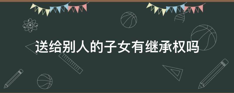 送给别人的子女有继承权吗 送给别人的孩子是否有继承权