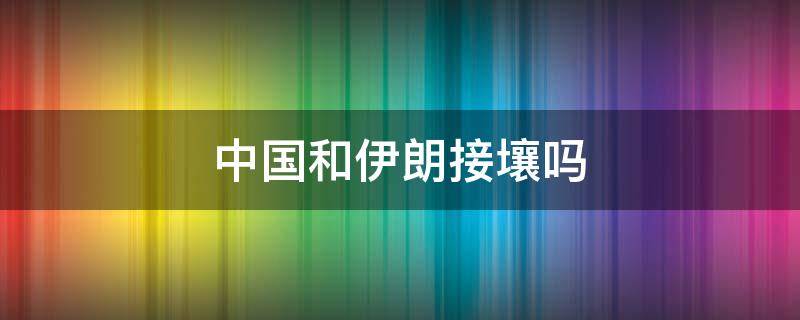 中国和伊朗接壤吗 伊朗和我国接壤吗