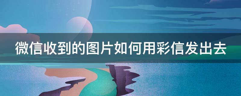 微信收到的图片如何用彩信发出去（微信收到的图片如何用彩信发出去保存）